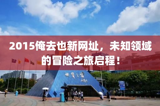 2015俺去也新網(wǎng)址，未知領(lǐng)域的冒險之旅啟程！