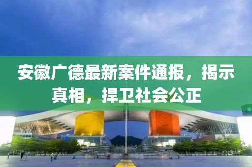 安徽廣德最新案件通報(bào)，揭示真相，捍衛(wèi)社會(huì)公正