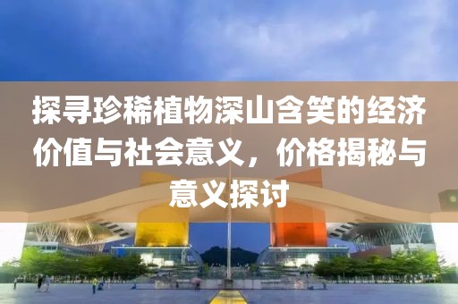 探尋珍稀植物深山含笑的經(jīng)濟價值與社會意義，價格揭秘與意義探討