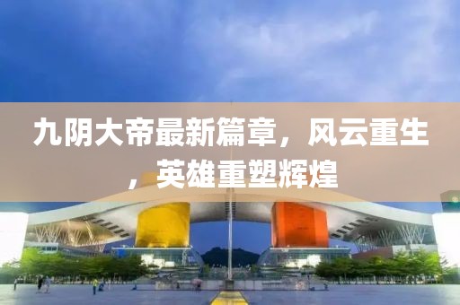 九陰大帝最新篇章，風云重生，英雄重塑輝煌