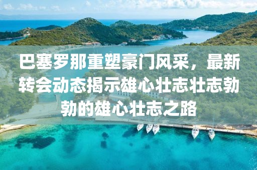 巴塞羅那重塑豪門(mén)風(fēng)采，最新轉(zhuǎn)會(huì)動(dòng)態(tài)揭示雄心壯志壯志勃勃的雄心壯志之路