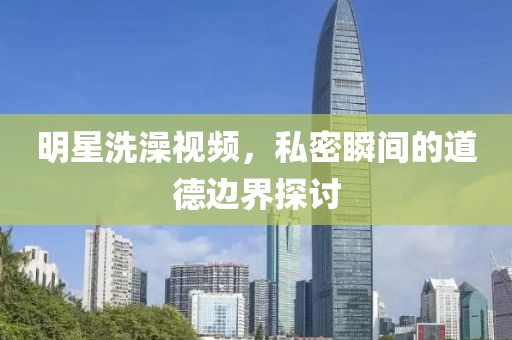 明星洗澡視頻，私密瞬間的道德邊界探討