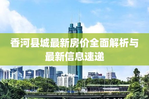 香河縣城最新房?jī)r(jià)全面解析與最新信息速遞